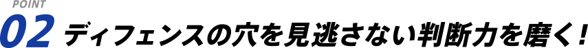 POINT 02 ディフェンスの穴を見逃さない判断力を磨く！