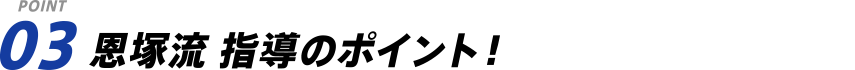 POINT 03 恩塚流 指導のポイント！