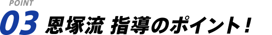 POINT 03 恩塚流 指導のポイント！