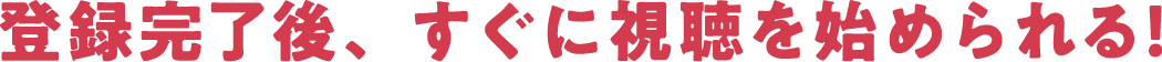 登録完了後、すぐに視聴を始められる！